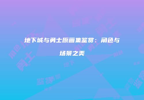 地下城与勇士原画集鉴赏：角色与场景之美