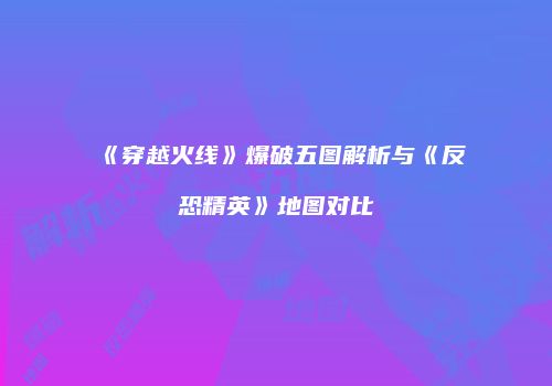 《穿越火线》爆破五图解析与《反恐精英》地图对比