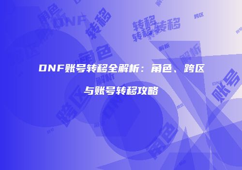 DNF账号转移全解析：角色、跨区与账号转移攻略