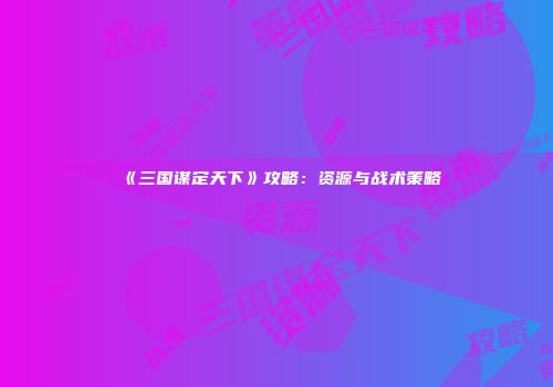 《三国谋定天下》攻略：资源与战术策略