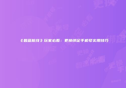《碧蓝航线》玩家必看：更换绑定手机号实用技巧