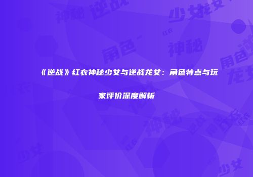 《逆战》红衣神秘少女与逆战龙女：角色特点与玩家评价深度解析