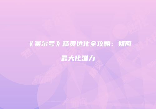 《赛尔号》精灵进化全攻略：如何最大化潜力