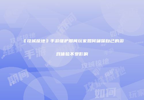 《攻城掠地》手游维护期间玩家如何确保自己的游戏体验不受影响