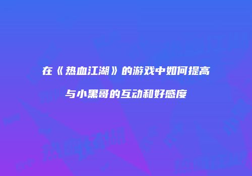 在《热血江湖》的游戏中如何提高与小黑哥的互动和好感度