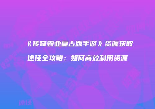 《传奇霸业复古版手游》资源获取途径全攻略：如何高效利用资源