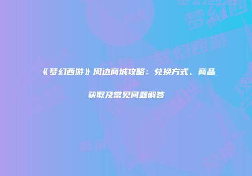 《梦幻西游》周边商城攻略：兑换方式、商品获取及常见问题解答