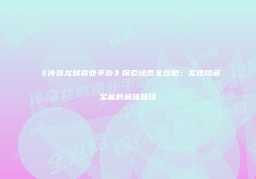 《传奇龙城霸业手游》探索地图全攻略：发现隐藏宝藏的最佳路径