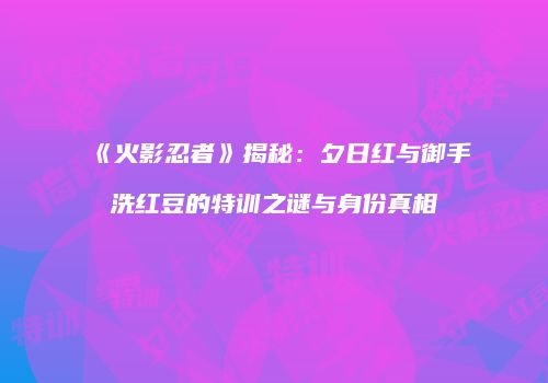 《火影忍者》揭秘：夕日红与御手洗红豆的特训之谜与身份真相