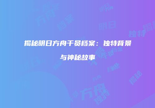 揭秘明日方舟干员档案：独特背景与神秘故事