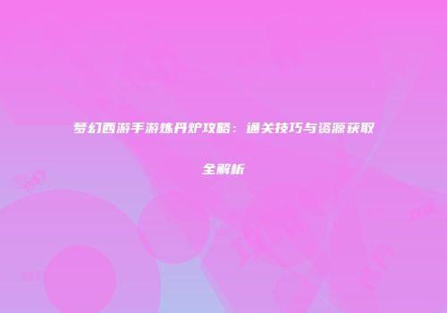 梦幻西游手游炼丹炉攻略：通关技巧与资源获取全解析