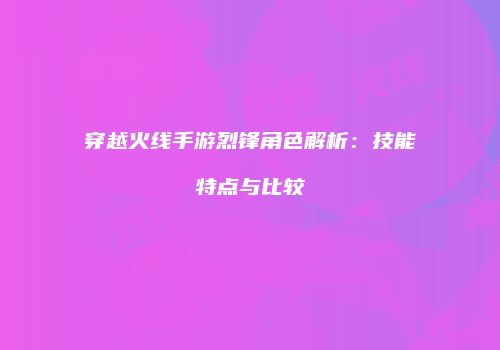 穿越火线手游烈锋角色解析：技能特点与比较