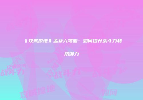 《攻城掠地》孟获六攻略：如何提升战斗力和防御力