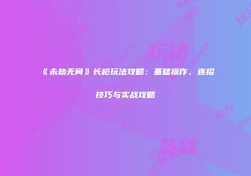《永劫无间》长枪玩法攻略：基础操作、连招技巧与实战攻略