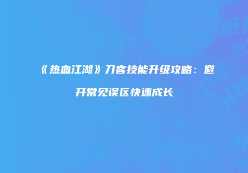 《热血江湖》刀客技能升级攻略：避开常见误区快速成长