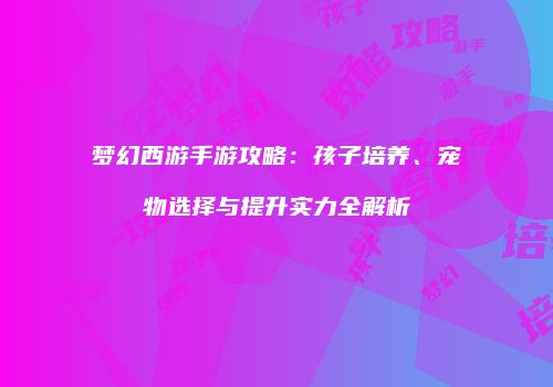 梦幻西游手游攻略：孩子培养、宠物选择与提升实力全解析