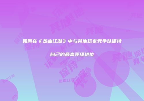 如何在《热血江湖》中与其他玩家竞争以保持自己的最高等级地位