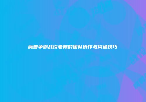 魔兽争霸战役老陈的团队协作与沟通技巧