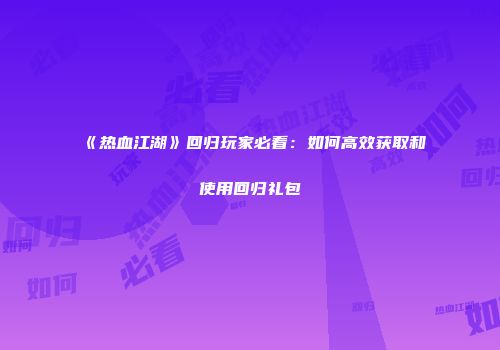 《热血江湖》回归玩家必看：如何高效获取和使用回归礼包