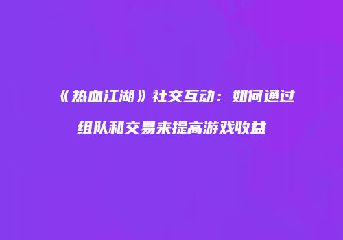 《热血江湖》社交互动:如何通过组队和交易来提高游戏收益