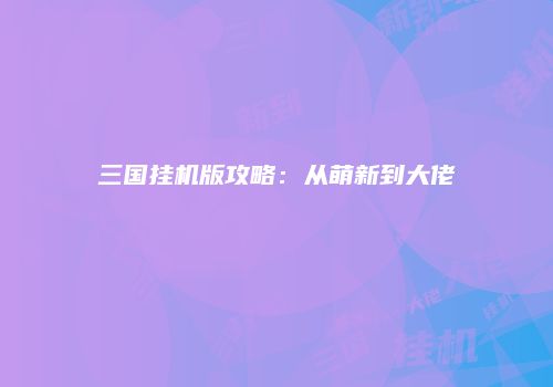 三国挂机版攻略：从萌新到大佬