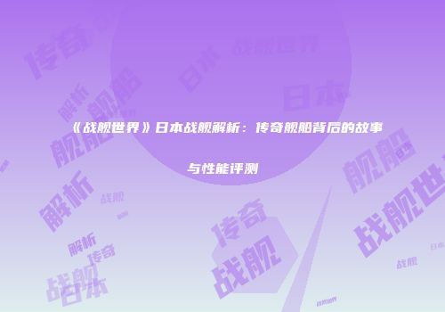 《战舰世界》日本战舰解析：传奇舰船背后的故事与性能评测