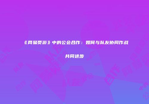 《网易页游》中的公会合作：如何与队友协同作战共同进步