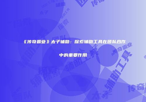《传奇霸业》太子辅助：探索辅助工具在团队合作中的重要作用