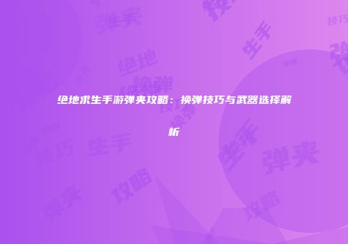 绝地求生手游弹夹攻略：换弹技巧与武器选择解析