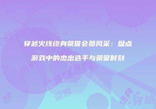 穿越火线终身荣誉会员风采：盘点游戏中的杰出选手与荣誉时刻