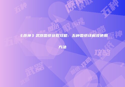 《原神》武器图纸获取攻略：五种图纸详解及使用方法