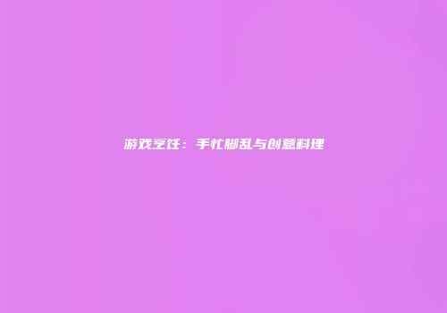 游戏烹饪：手忙脚乱与创意料理