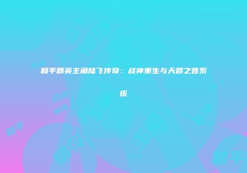 和平精英主角陆飞传奇：战神重生与天籁之音系统