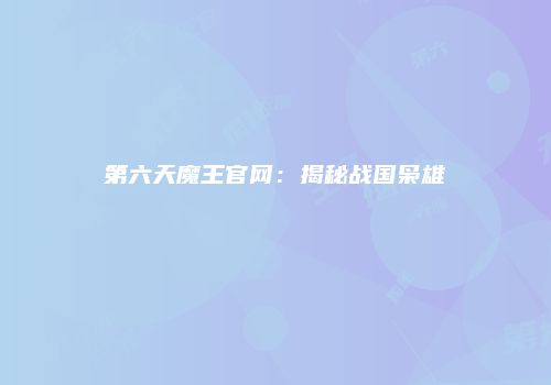 第六天魔王官网：揭秘战国枭雄