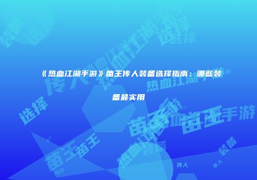 《热血江湖手游》苗王传人装备选择指南：哪些装备最实用