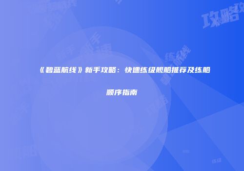 《碧蓝航线》新手攻略：快速练级舰船推荐及练船顺序指南