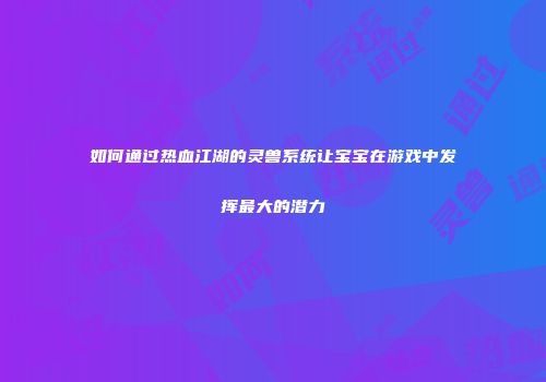 如何通过热血江湖的灵兽系统让宝宝在游戏中发挥最大的潜力