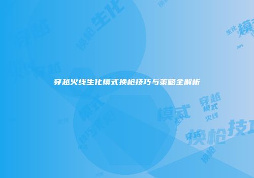 穿越火线生化模式换枪技巧与策略全解析