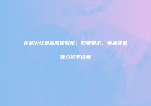 穿越火线最高画质解析：配置要求、特点及最佳分辨率设置