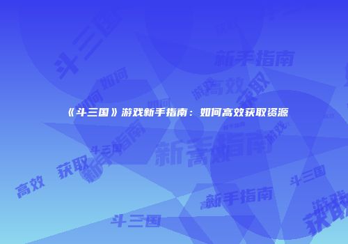 《斗三国》游戏新手指南：如何高效获取资源