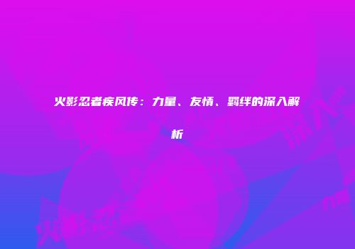 火影忍者疾风传：力量、友情、羁绊的深入解析