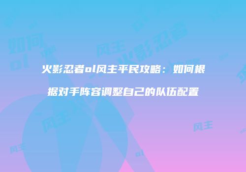 火影忍者ol风主平民攻略：如何根据对手阵容调整自己的队伍配置