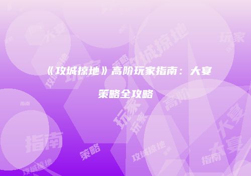 《攻城掠地》高阶玩家指南：大宴策略全攻略