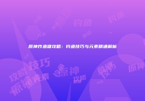 原神炸鱼塘攻略：钓鱼技巧与元素精通解析