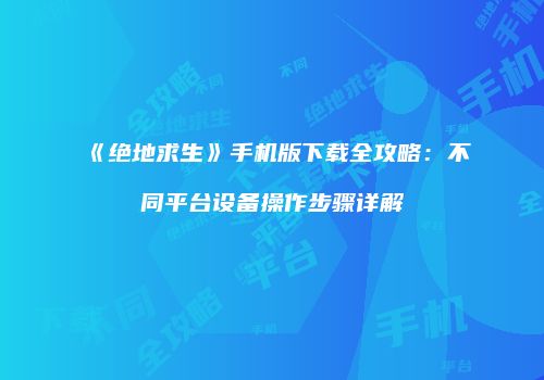 《绝地求生》手机版下载全攻略：不同平台设备操作步骤详解