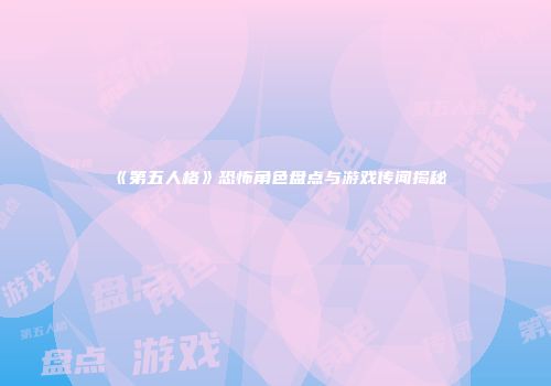《第五人格》恐怖角色盘点与游戏传闻揭秘