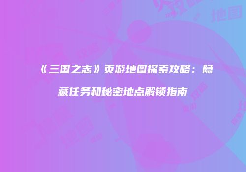 《三国之志》页游地图探索攻略：隐藏任务和秘密地点解锁指南