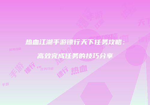 热血江湖手游镖行天下任务攻略：高效完成任务的技巧分享