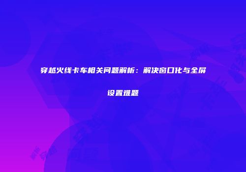 穿越火线卡车相关问题解析：解决窗口化与全屏设置难题