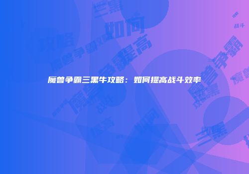 魔兽争霸三黑牛攻略：如何提高战斗效率